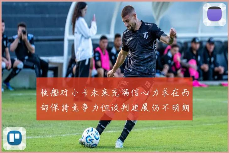快船对小卡未来充满信心力求在西部保持竞争力但谈判进展仍不明朗