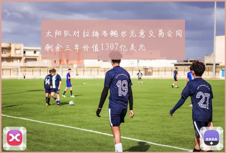 太阳队对拉梅洛鲍尔无意交易合同剩余三年价值1307亿美元